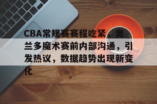CBA常规赛赛程吃紧，奥兰多魔术赛前内部沟通，引发热议，数据趋势出现新变化的简单介绍-乐鱼官网