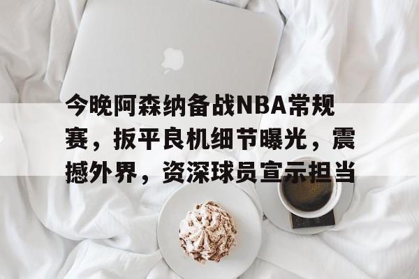 今晚阿森纳备战NBA常规赛，扳平良机细节曝光，震撼外界，资深球员宣示担当的简单介绍-英雄联盟